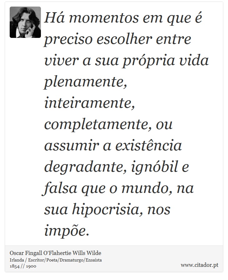 H momentos em que  preciso escolher entre viver a sua prpria vida plenamente, inteiramente, completamente, ou assumir a existncia degradante, ignbil e falsa que o mundo, na sua hipocrisia, nos impe. - Oscar Fingall O'Flahertie Wills Wilde - Frases