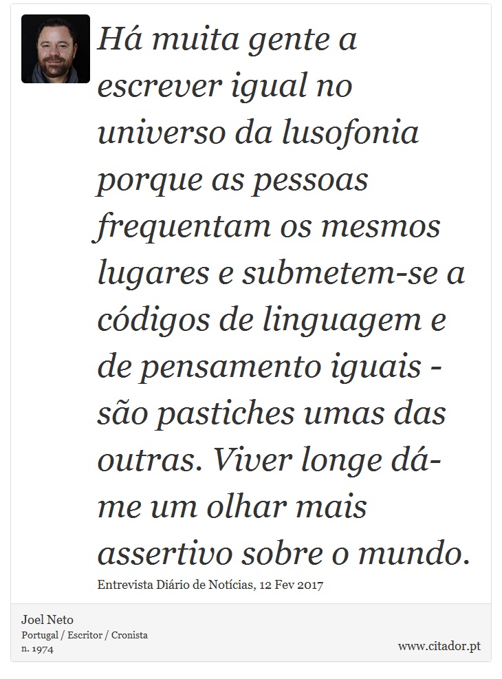 Há muita gente a escrever igual no universo da lusofonia porque as pessoas frequentam os mesmos lugares e submetem-se a códigos de linguagem e de pensamento iguais - são pastiches umas das outras. Viver longe dá-me um olhar mais assertivo sobre o mundo. - Joel Neto - Frases