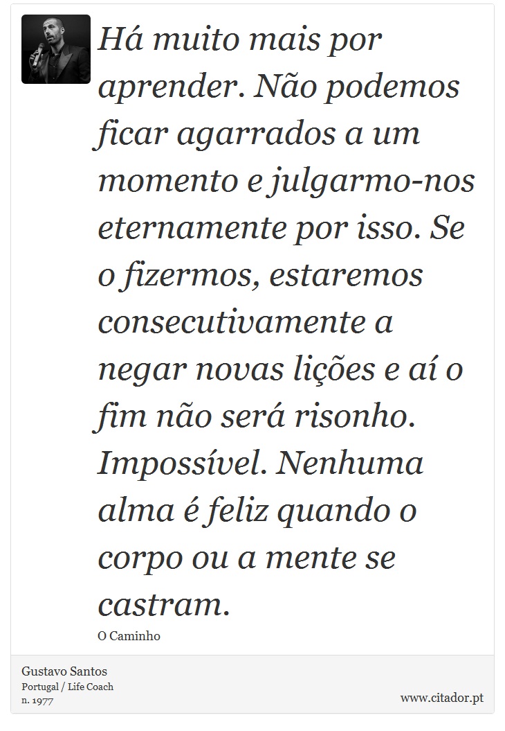 Há muito mais por aprender. Não podemos ficar agarrados a um momento e julgarmo-nos eternamente por isso. Se o fizermos, estaremos consecutivamente a negar novas lições e aí o fim não será risonho. Impossível. Nenhuma alma é feliz quando o corpo ou a mente se castram. - Gustavo Santos - Frases