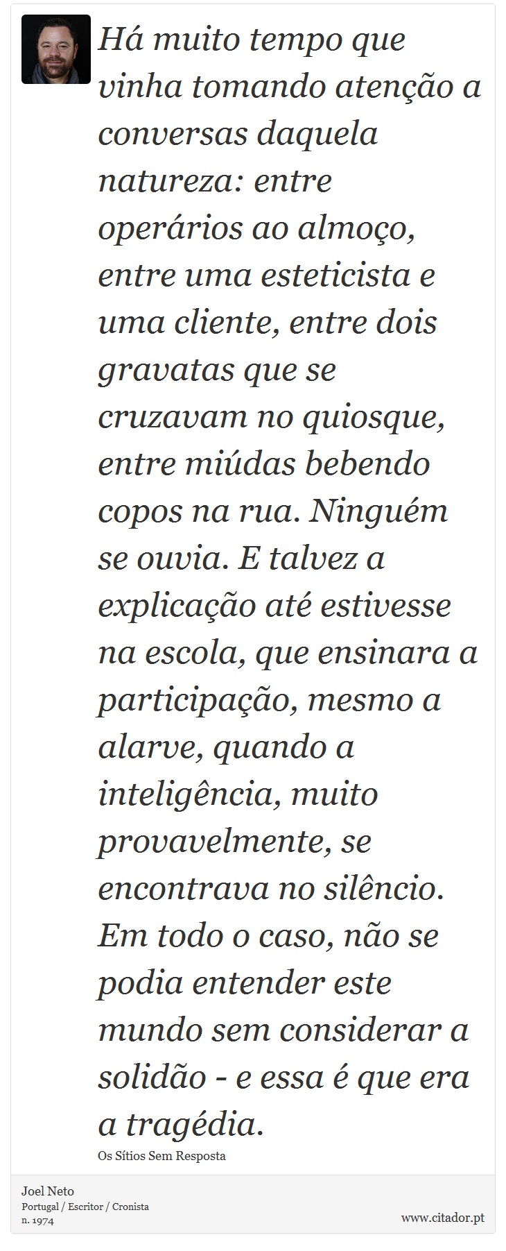 Há muito tempo que vinha tomando atenção a conversas daquela natureza: entre operários ao almoço, entre uma esteticista e uma cliente, entre dois gravatas que se cruzavam no quiosque, entre miúdas bebendo copos na rua. Ninguém se ouvia. E talvez a explicação até estivesse na escola, que ensinara a participação, mesmo a alarve, quando a inteligência, muito provavelmente, se encontrava no silêncio. Em todo o caso, não se podia entender este mundo sem considerar a solidão - e essa é que era a tragédia. - Joel Neto - Frases