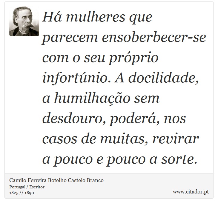 Há mulheres que parecem ensoberbecer-se com o seu próprio infortúnio. A docilidade, a humilhação sem desdouro, poderá, nos casos de muitas, revirar a pouco e pouco a sorte. - Camilo Ferreira Botelho Castelo Branco - Frases