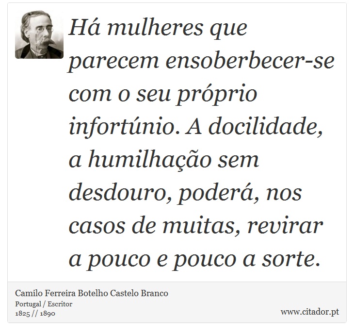 H mulheres que parecem ensoberbecer-se com o seu prprio infortnio. A docilidade, a humilhao sem desdouro, poder, nos casos de muitas, revirar a pouco e pouco a sorte. - Camilo Ferreira Botelho Castelo Branco - Frases