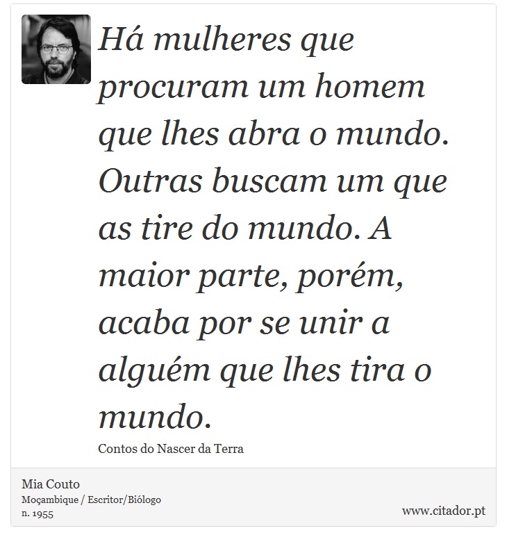 Há mulheres que procuram um homem que lhes abra o mundo. Outras buscam um que as tire do mundo. A maior parte, porém, acaba por se unir a alguém que lhes tira o mundo. - Mia Couto - Frases