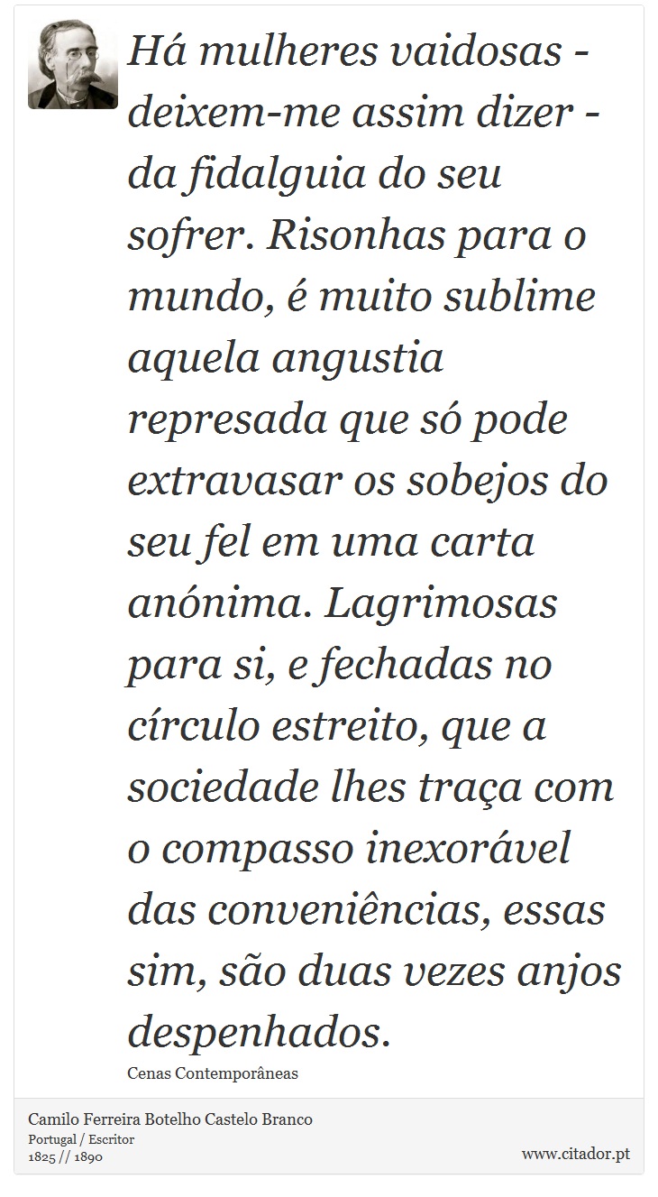 Há mulheres vaidosas - deixem-me assim dizer - da fidalguia do seu sofrer. Risonhas para o mundo, é muito sublime aquela angustia represada que só pode extravasar os sobejos do seu fel em uma carta anónima. Lagrimosas para si, e fechadas no círculo estreito, que a sociedade lhes traça com o compasso inexorável das conveniências, essas sim, são duas vezes anjos despenhados. - Camilo Ferreira Botelho Castelo Branco - Frases