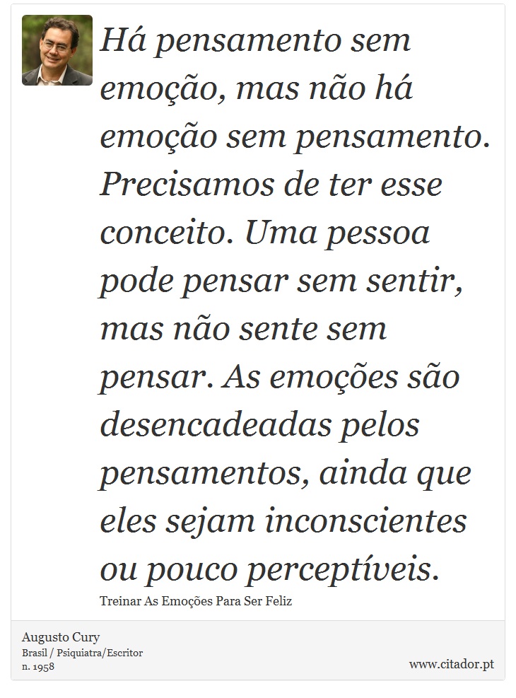 Há pensamento sem emoção, mas não há emoção sem pensamento. Precisamos de ter esse conceito. Uma pessoa pode pensar sem sentir, mas não sente sem pensar. As emoções são desencadeadas pelos pensamentos, ainda que eles sejam inconscientes ou pouco perceptíveis. - Augusto Cury - Frases