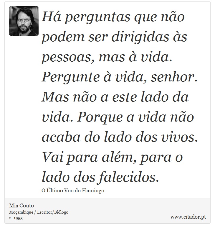 Há perguntas que não podem ser dirigidas às pessoas, mas à vida. Pergunte à vida, senhor. Mas não a este lado da vida. Porque a vida não acaba do lado dos vivos. Vai para além, para o lado dos falecidos. - Mia Couto - Frases