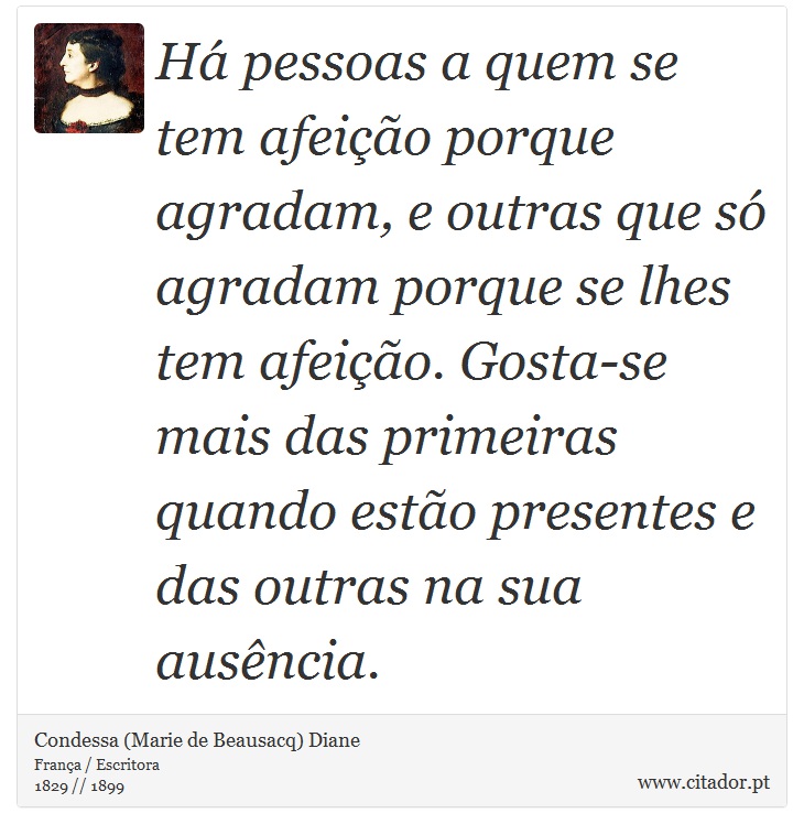 Há pessoas a quem se tem afeição porque agradam, e outras que só agradam porque se lhes tem afeição. Gosta-se mais das primeiras quando estão presentes e das outras na sua ausência. - Condessa (Marie de Beausacq) Diane - Frases