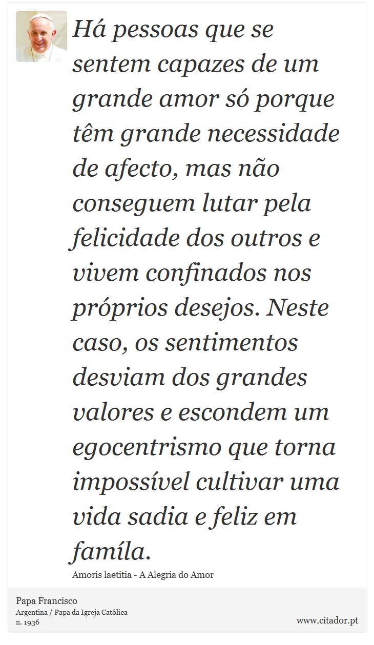 Há pessoas que se sentem capazes de um grande amor só porque têm grande necessidade de afecto, mas não conseguem lutar pela felicidade dos outros e vivem confinados nos próprios desejos. Neste caso, os sentimentos desviam dos grandes valores e escondem um egocentrismo que torna impossível cultivar uma vida sadia e feliz em famíla. - Papa Francisco - Frases