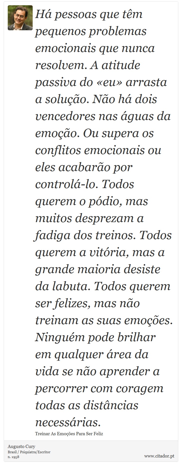 Há pessoas que têm pequenos problemas emocionais que nunca resolvem. A atitude passiva do «eu» arrasta a solução. Não há dois vencedores nas águas da emoção. Ou supera os conflitos emocionais ou eles acabarão por controlá-lo. Todos querem o pódio, mas muitos desprezam a fadiga dos treinos. Todos querem a vitória, mas a grande maioria desiste da labuta. Todos querem ser felizes, mas não treinam as suas emoções. Ninguém pode brilhar em qualquer área da vida se não aprender a percorrer com coragem todas as distâncias necessárias. - Augusto Cury - Frases