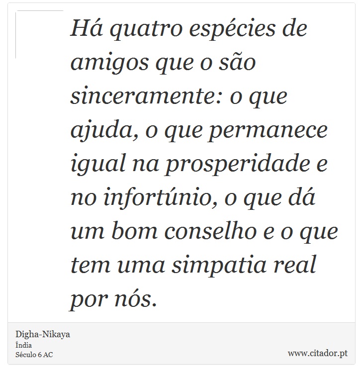 Há quatro espécies de amigos que o são sinceramente: o que ajuda, o que permanece igual na prosperidade e no infortúnio, o que dá um bom conselho e o que tem uma simpatia real por nós. - Digha-Nikaya - Frases