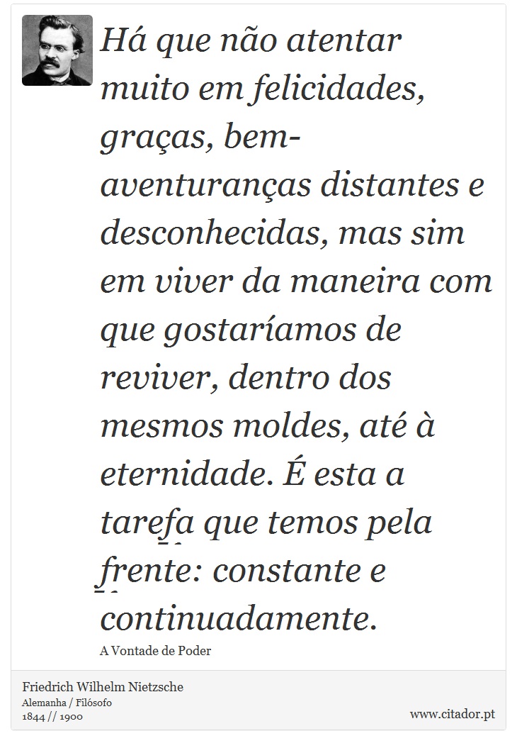 Há que não atentar muito em felicidades, graças, bem-aventuranças distantes e desconhecidas, mas sim em viver da maneira com que gostaríamos de reviver, dentro dos mesmos moldes, até à eternidade. É esta a tarefa que temos pela frente: constante e continuadamente. - Friedrich Wilhelm Nietzsche - Frases