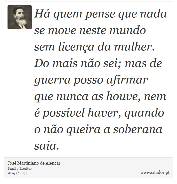 Há quem pense que nada se move neste mundo sem licença da mulher. Do mais não sei; mas de guerra posso afirmar que nunca as houve, nem é possível haver, quando o não queira a soberana saia. - José Martiniano de Alencar - Frases