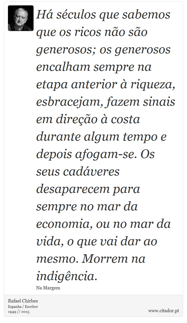 Há séculos que sabemos que os ricos não são generosos; os generosos encalham sempre na etapa anterior à riqueza, esbracejam, fazem sinais em direção à costa durante algum tempo e depois afogam-se. Os seus cadáveres desaparecem para sempre no mar da economia, ou no mar da vida, o que vai dar ao mesmo. Morrem na indigência. - Rafael Chirbes - Frases