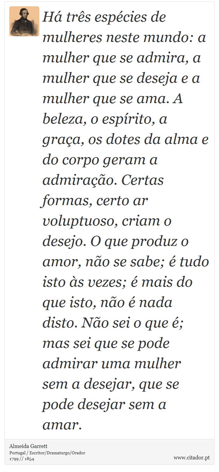 Há três espécies de mulheres neste mundo: a mulher que se admira, a mulher que se deseja e a mulher que se ama. A beleza, o espírito, a graça, os dotes da alma e do corpo geram a admiração. Certas formas, certo ar voluptuoso, criam o desejo. O que produz o amor, não se sabe; é tudo isto às vezes; é mais do que isto, não é nada disto. Não sei o que é; mas sei que se pode admirar uma mulher sem a desejar, que se pode desejar sem a amar. - Almeida Garrett - Frases