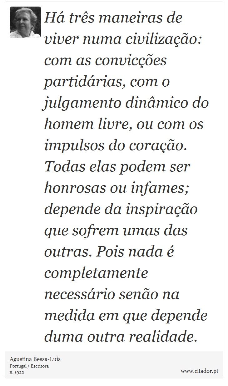 Há três maneiras de viver numa civilização: com as convicções partidárias, com o julgamento dinâmico do homem livre, ou com os impulsos do coração. Todas elas podem ser honrosas ou infames; depende da inspiração que sofrem umas das outras. Pois nada é completamente necessário senão na medida em que depende duma outra realidade. - Agustina Bessa-Luís - Frases