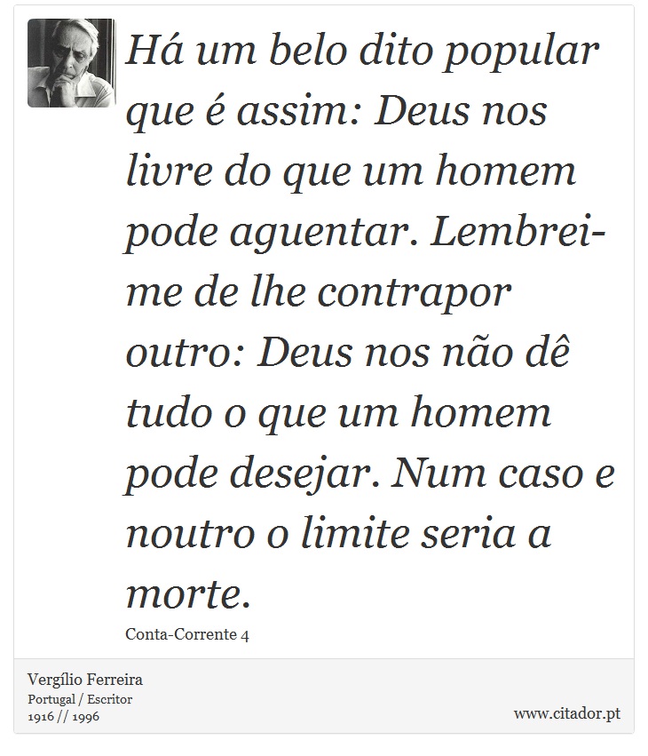 Há um belo dito popular que é assim: Deus nos livre do que um homem pode aguentar. Lembrei-me de lhe contrapor outro: Deus nos não dê tudo o que um homem pode desejar. Num caso e noutro o limite seria a morte. - Vergílio Ferreira - Frases