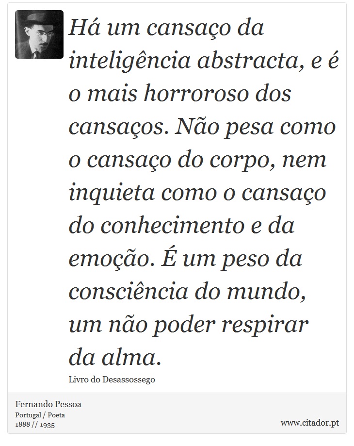 Há um cansaço da inteligência abstracta, e é o mais horroroso dos cansaços. Não pesa como o cansaço do corpo, nem inquieta como o cansaço do conhecimento e da emoção. É um peso da consciência do mundo, um não poder respirar da alma. - Fernando Pessoa - Frases