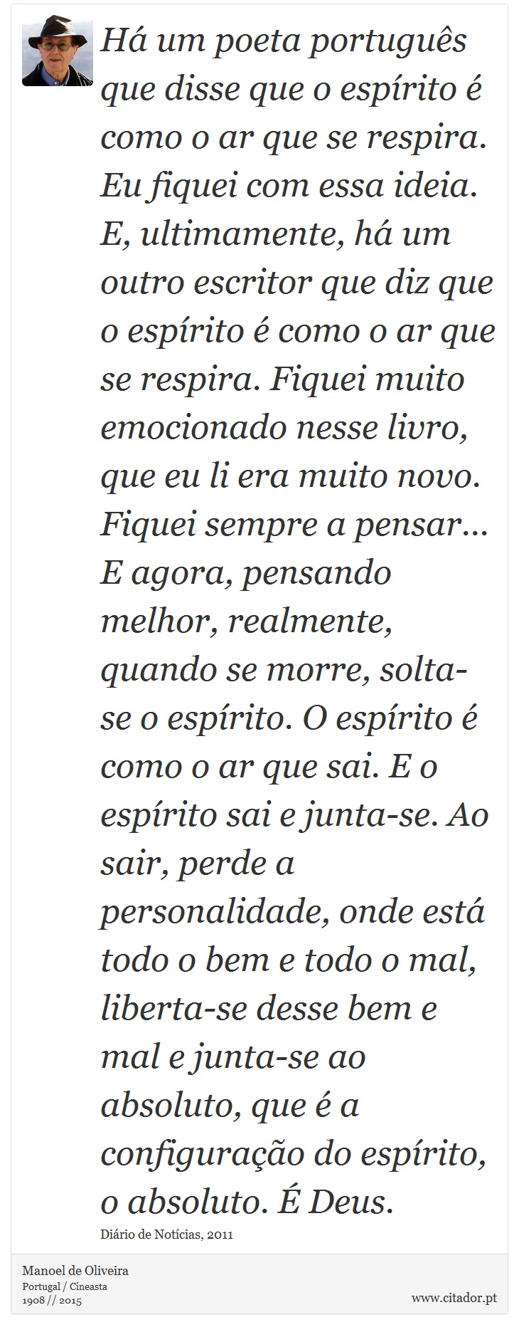Há um poeta português que disse que o espírito é como o ar que se respira. Eu fiquei com essa ideia. E, ultimamente, há um outro escritor que diz que o espírito é como o ar que se respira. Fiquei muito emocionado nesse livro, que eu li era muito novo. Fiquei sempre a pensar... E agora, pensando melhor, realmente, quando se morre, solta-se o espírito. O espírito é como o ar que sai. E o espírito sai e junta-se. Ao sair, perde a personalidade, onde está todo o bem e todo o mal, liberta-se desse bem e mal e junta-se ao absoluto, que é a configuração do espírito, o absoluto. É Deus. - Manoel de Oliveira - Frases