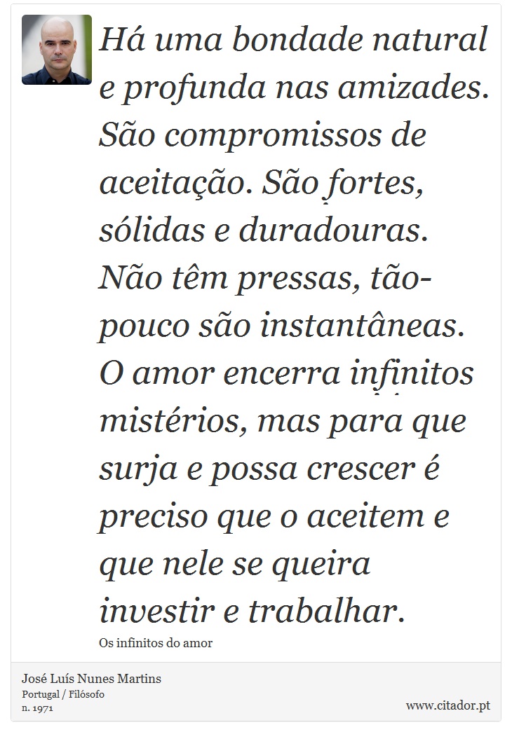 Há uma bondade natural e profunda nas amizades. São compromissos de aceitação. São fortes, sólidas e duradouras. Não têm pressas, tão-pouco são instantâneas. O amor encerra infinitos mistérios, mas para que surja e possa crescer é preciso que o aceitem e que nele se queira investir e trabalhar. - José Luís Nunes Martins - Frases