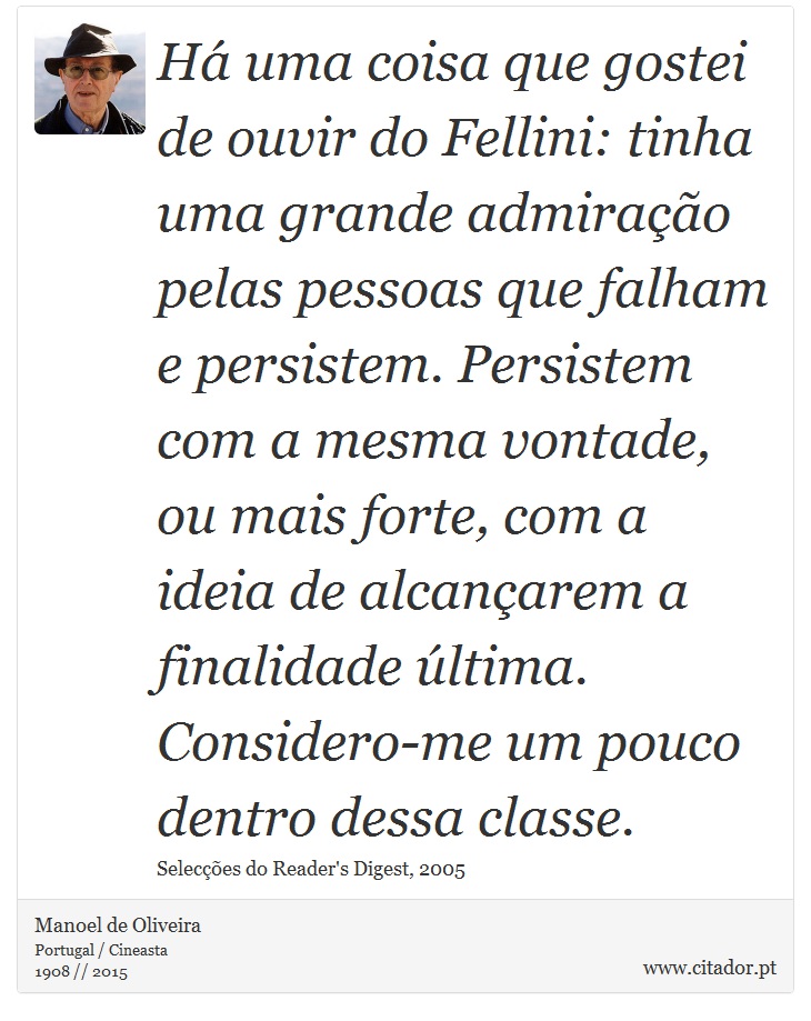 Há uma coisa que gostei de ouvir do Fellini: tinha uma grande admiração pelas pessoas que falham e persistem. Persistem com a mesma vontade, ou mais forte, com a ideia de alcançarem a finalidade última. Considero-me um pouco dentro dessa classe. - Manoel de Oliveira - Frases