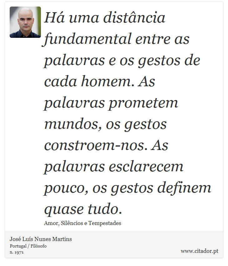 Há uma distância fundamental entre as palavras e os gestos de cada homem. As palavras prometem mundos, os gestos constroem-nos. As palavras esclarecem pouco, os gestos definem quase tudo. - José Luís Nunes Martins - Frases