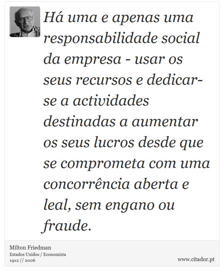 Há uma e apenas uma responsabilidade social da empresa - usar os seus recursos e dedicar-se a actividades destinadas a aumentar os seus lucros desde que se comprometa com uma concorrência aberta e leal, sem engano ou fraude. - Milton Friedman - Frases