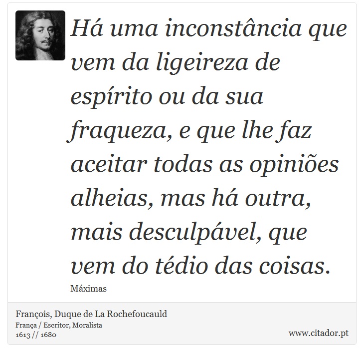 Há uma inconstância que vem da ligeireza de espírito ou da sua fraqueza, e que lhe faz aceitar todas as opiniões alheias, mas há outra, mais desculpável, que vem do tédio das coisas. - François, Duque de La Rochefoucauld - Frases