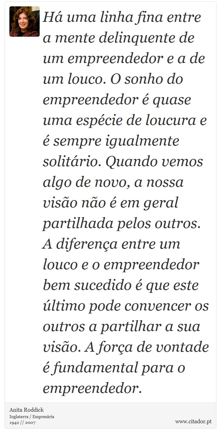 Há uma linha fina entre a mente delinquente de um empreendedor e a de um louco. O sonho do empreendedor é quase uma espécie de loucura e é sempre igualmente solitário. Quando vemos algo de novo, a nossa visão não é em geral partilhada pelos outros. A diferença entre um louco e o empreendedor bem sucedido é que este último pode convencer os outros a partilhar a sua visão. A força de vontade é fundamental para o empreendedor. - Anita Roddick - Frases