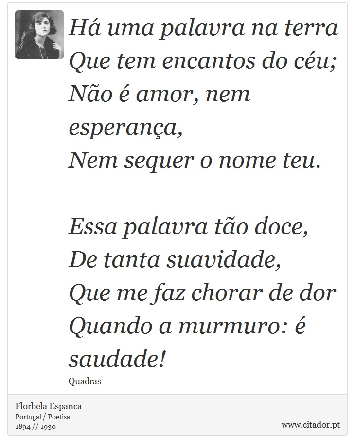 Há uma palavra na terra<br />
 Que tem encantos do céu;<br />
 Não é amor, nem esperança,<br />
 Nem sequer o nome teu.<br />
<br />

Essa palavra tão doce,<br />
 De tanta suavidade,<br />
 Que me faz chorar de dor<br />
 Quando a murmuro: é saudade! - Florbela Espanca - Frases