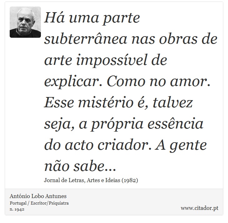 Há uma parte subterrânea nas obras de arte impossível de explicar. Como no amor. Esse mistério é, talvez seja, a própria essência do acto criador. A gente não sabe... - António Lobo Antunes - Frases