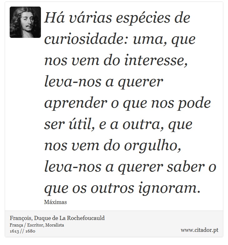 Há várias espécies de curiosidade: uma, que nos vem do interesse, leva-nos a querer aprender o que nos pode ser útil, e a outra, que nos vem do orgulho, leva-nos a querer saber o que os outros ignoram. - François, Duque de La Rochefoucauld - Frases