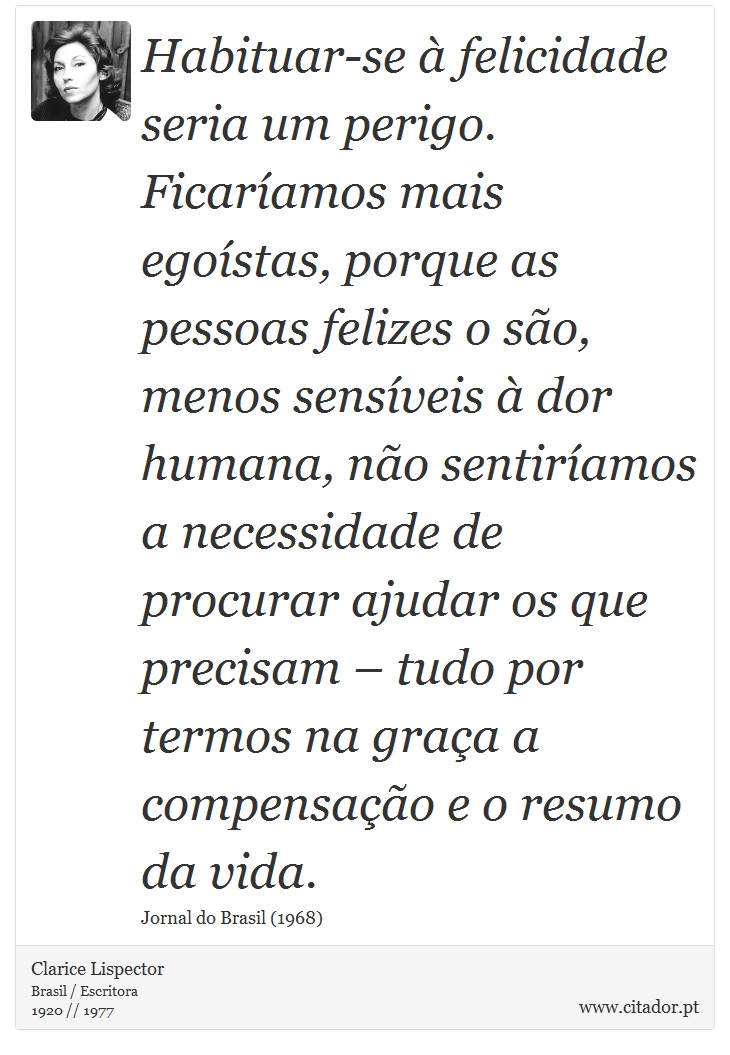 Habituar-se à felicidade seria um perigo. Ficaríamos mais egoístas, porque as pessoas felizes o são, menos sensíveis à dor humana, não sentiríamos a necessidade de procurar ajudar os que precisam – tudo por termos na graça a compensação e o resumo da vida. - Clarice Lispector - Frases