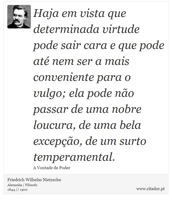 Haja em vista que determinada virtude pode sair cara e que pode até nem ser a mais conveniente para o vulgo; ela pode não passar de uma nobre loucura, de uma bela excepção, de um surto temperamental. - Friedrich Wilhelm Nietzsche - Frases
