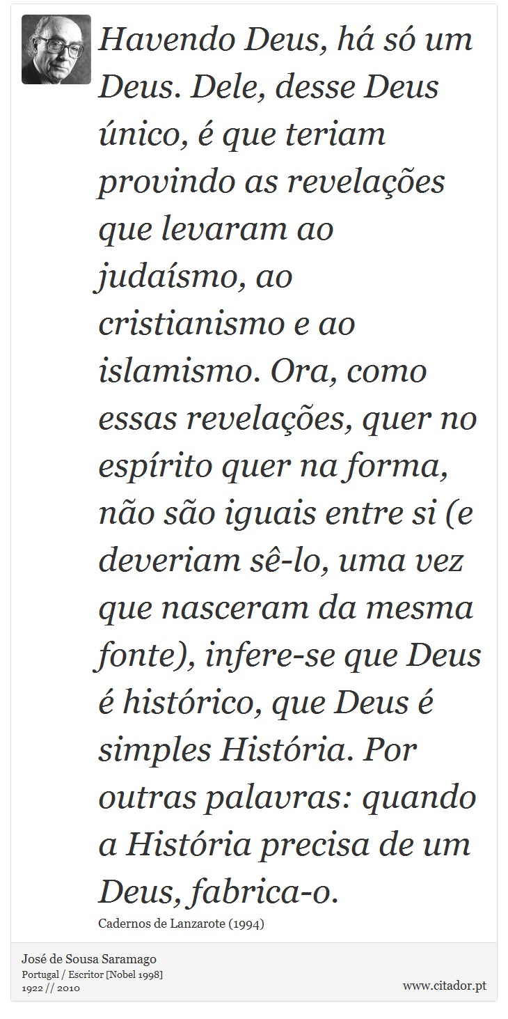 Havendo Deus, há só um Deus. Dele, desse Deus único, é que teriam provindo as revelações que levaram ao judaísmo, ao cristianismo e ao islamismo. Ora, como essas revelações, quer no espírito quer na forma, não são iguais entre si (e deveriam sê-lo, uma vez que nasceram da mesma fonte), infere-se que Deus é histórico, que Deus é simples História. Por outras palavras: quando a História precisa de um Deus, fabrica-o. - José Saramago - Frases