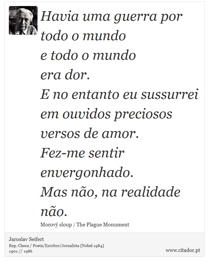 Havia uma guerra por todo o mundo <br />
 e todo o mundo <br />
 era dor. <br />
 E no entanto eu sussurrei em ouvidos preciosos <br />
 versos de amor. <br />
 Fez-me sentir envergonhado. <br />
 Mas no, na realidade no. - Jaroslav Seifert - Frases