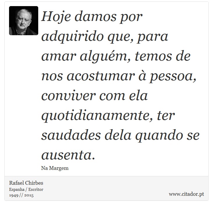 Hoje damos por adquirido que, para amar alguém, temos de nos acostumar à pessoa, conviver com ela quotidianamente, ter saudades dela quando se ausenta. - Rafael Chirbes - Frases