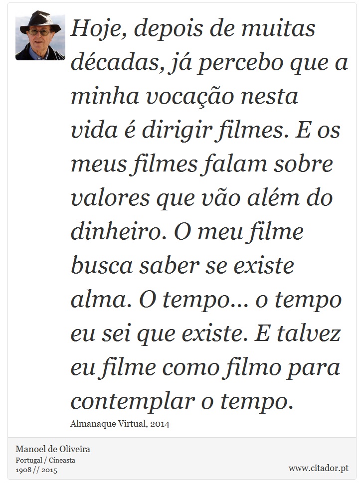 Hoje, depois de muitas décadas, já percebo que a minha vocação nesta vida é dirigir filmes. E os meus filmes falam sobre valores que vão além do dinheiro. O meu filme busca saber se existe alma. O tempo... o tempo eu sei que existe. E talvez eu filme como filmo para contemplar o tempo. - Manoel de Oliveira - Frases