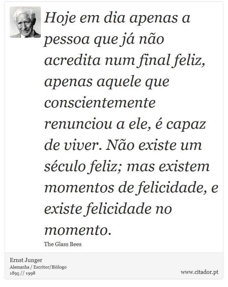 Hoje em dia apenas a pessoa que já não acredita num final feliz, apenas aquele que conscientemente renunciou a ele, é capaz de viver. Não existe um século feliz; mas existem momentos de felicidade, e existe felicidade no momento. - Ernst Junger - Frases