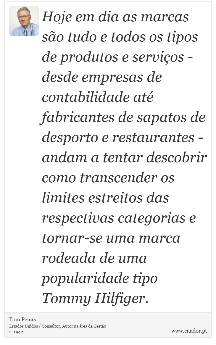 Hoje em dia as marcas são tudo e todos os tipos de produtos e serviços - desde empresas de contabilidade até fabricantes de sapatos de desporto e restaurantes - andam a tentar descobrir como transcender os limites estreitos das respectivas categorias e tornar-se uma marca rodeada de uma popularidade tipo Tommy Hilfiger. - Tom Peters - Frases