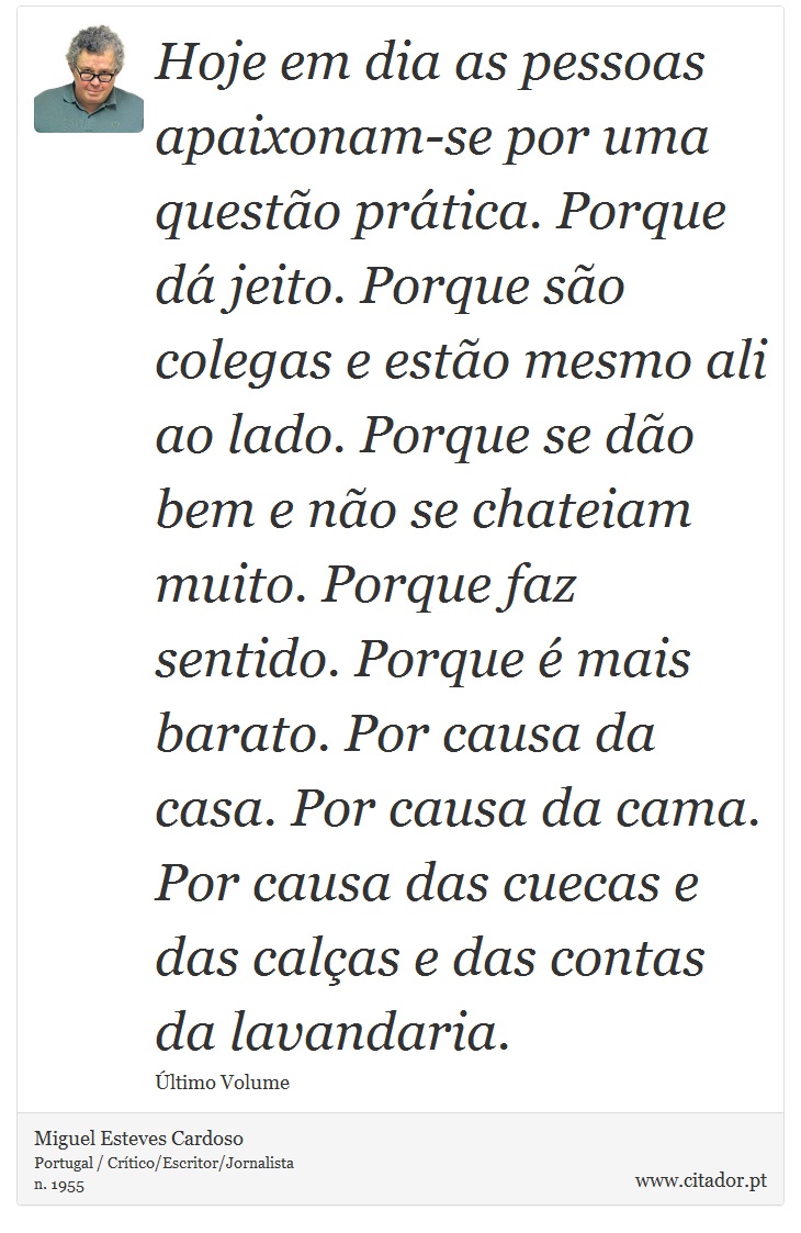 Hoje em dia as pessoas apaixonam-se por uma questão prática. Porque dá jeito. Porque são colegas e estão mesmo ali ao lado. Porque se dão bem e não se chateiam muito. Porque faz sentido. Porque é mais barato. Por causa da casa. Por causa da cama. Por causa das cuecas e das calças e das contas da lavandaria. - Miguel Esteves Cardoso - Frases