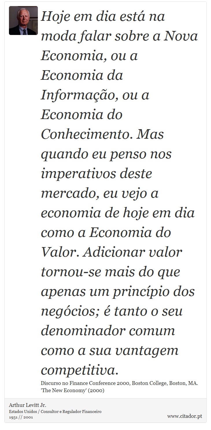 Hoje em dia está na moda falar sobre a Nova Economia, ou a Economia da Informação, ou a Economia do Conhecimento. Mas quando eu penso nos imperativos deste mercado, eu vejo a economia de hoje em dia como a Economia do Valor. Adicionar valor tornou-se mais do que apenas um princípio dos negócios; é tanto o seu denominador comum como a sua vantagem competitiva. - Arthur Levitt Jr. - Frases