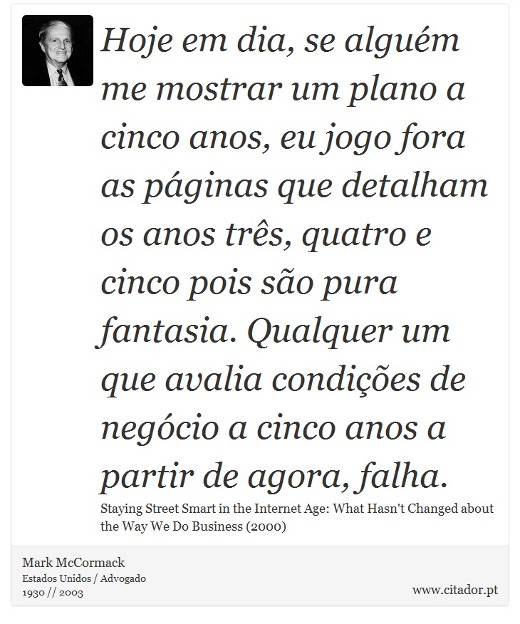 Hoje em dia, se alguém me mostrar um plano a cinco anos, eu jogo fora as páginas que detalham os anos três, quatro e cinco pois são pura fantasia. Qualquer um que avalia condições de negócio a cinco anos a partir de agora, falha. - Mark McCormack - Frases