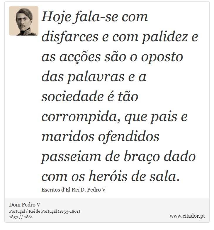 Hoje fala-se com disfarces e com palidez e as acções são o oposto das palavras e a sociedade é tão corrompida, que pais e maridos ofendidos passeiam de braço dado com os heróis de sala. - Dom Pedro V - Frases