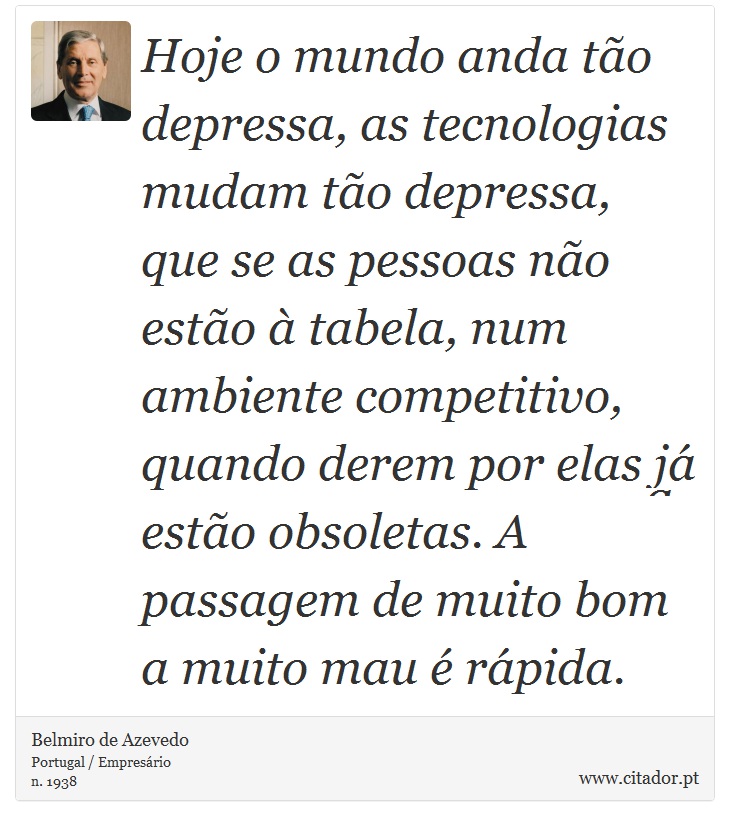 Hoje o mundo anda tão depressa, as tecnologias mudam tão depressa, que se as pessoas não estão à tabela, num ambiente competitivo, quando derem por elas já estão obsoletas. A passagem de muito bom a muito mau é rápida. - Belmiro de Azevedo - Frases
