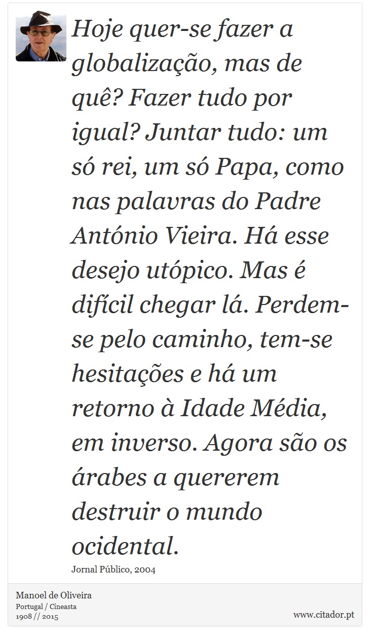 Hoje quer-se fazer a globalização, mas de quê? Fazer tudo por igual? Juntar tudo: um só rei, um só Papa, como nas palavras do Padre António Vieira. Há esse desejo utópico. Mas é difícil chegar lá. Perdem-se pelo caminho, tem-se hesitações e há um retorno à Idade Média, em inverso. Agora são os árabes a quererem destruir o mundo ocidental. - Manoel de Oliveira - Frases