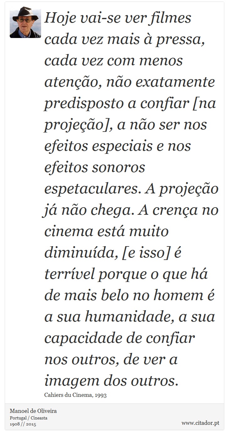 Hoje vai-se ver filmes cada vez mais à pressa, cada vez com menos atenção, não exatamente predisposto a confiar [na projeção], a não ser nos efeitos especiais e nos efeitos sonoros espetaculares. A projeção já não chega. A crença no cinema está muito diminuída, [e isso] é terrível porque o que há de mais belo no homem é a sua humanidade, a sua capacidade de confiar nos outros, de ver a imagem dos outros. - Manoel de Oliveira - Frases