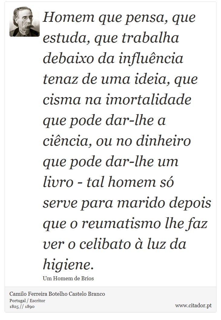 Homem que pensa, que estuda, que trabalha debaixo da influência tenaz de uma ideia, que cisma na imortalidade que pode dar-lhe a ciência, ou no dinheiro que pode dar-lhe um livro - tal homem só serve para marido depois que o reumatismo lhe faz ver o celibato à luz da higiene. - Camilo Ferreira Botelho Castelo Branco - Frases