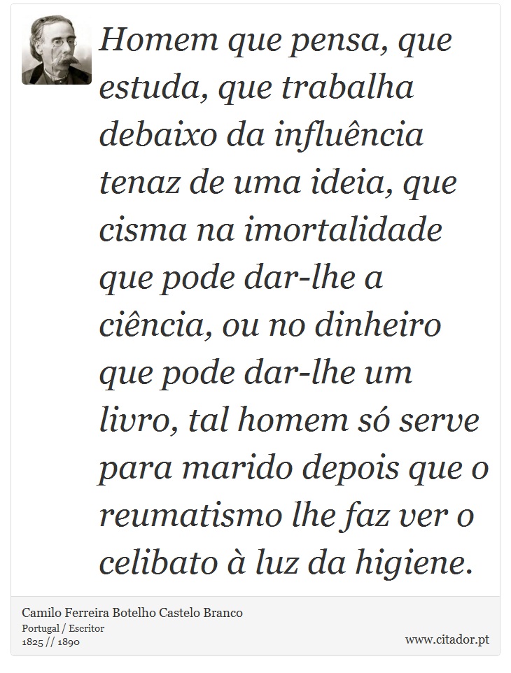 Homem que pensa, que estuda, que trabalha debaixo da influência tenaz de uma ideia, que cisma na imortalidade que pode dar-lhe a ciência, ou no dinheiro que pode dar-lhe um livro, tal homem só serve para marido depois que o reumatismo lhe faz ver o celibato à luz da higiene. - Camilo Ferreira Botelho Castelo Branco - Frases