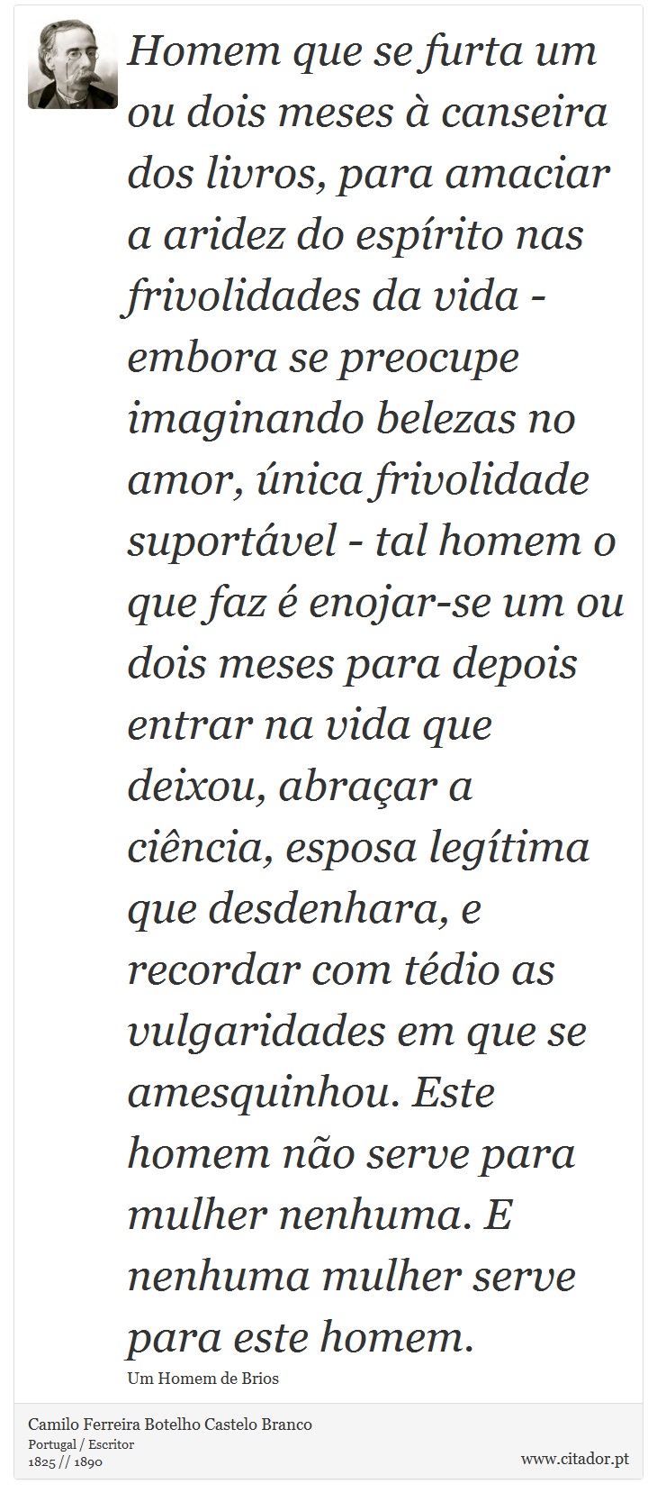 Homem que se furta um ou dois meses à canseira dos livros, para amaciar a aridez do espírito nas frivolidades da vida - embora se preocupe imaginando belezas no amor, única frivolidade suportável - tal homem o que faz é enojar-se um ou dois meses para depois entrar na vida que deixou, abraçar a ciência, esposa legítima que desdenhara, e recordar com tédio as vulgaridades em que se amesquinhou. Este homem não serve para mulher nenhuma. E nenhuma mulher serve para este homem. - Camilo Ferreira Botelho Castelo Branco - Frases
