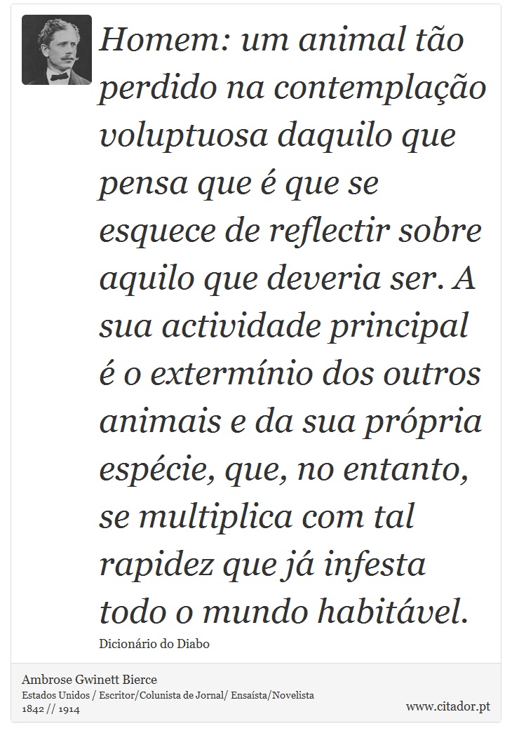 Homem: um animal tão perdido na contemplação voluptuosa daquilo que pensa que é que se esquece de reflectir sobre aquilo que deveria ser. A sua actividade principal é o extermínio dos outros animais e da sua própria espécie, que, no entanto, se multiplica com tal rapidez que já infesta todo o mundo habitável. - Ambrose Gwinett Bierce - Frases